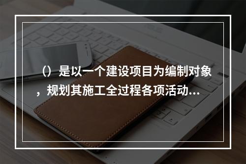 （）是以一个建设项目为编制对象，规划其施工全过程各项活动的技