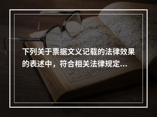 下列关于票据文义记载的法律效果的表述中，符合相关法律规定的有