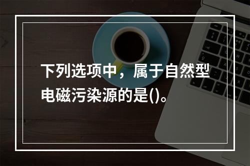 下列选项中，属于自然型电磁污染源的是()。