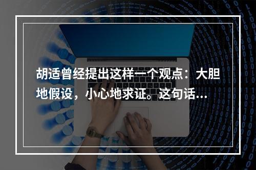 胡适曾经提出这样一个观点：大胆地假设，小心地求证。这句话很好