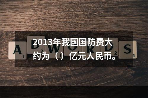 2013年我国国防费大约为（ ）亿元人民币。