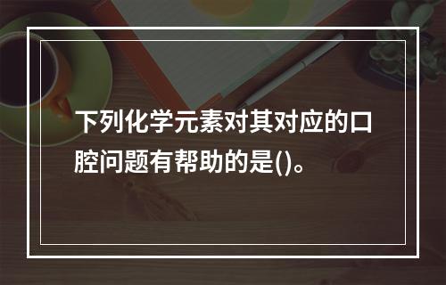 下列化学元素对其对应的口腔问题有帮助的是()。