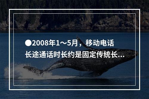 ●2008年1～5月，移动电话长途通话时长约是固定传统长途电