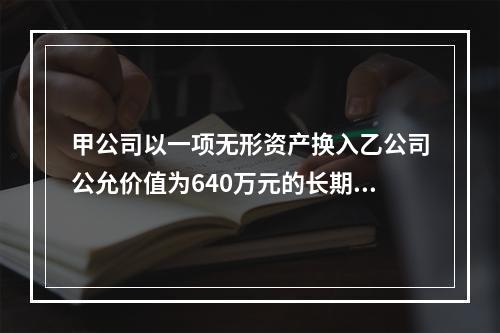 甲公司以一项无形资产换入乙公司公允价值为640万元的长期股权