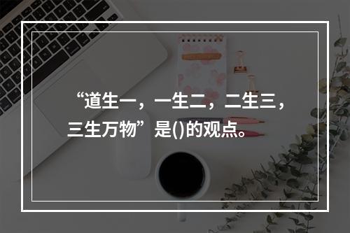 “道生一，一生二，二生三，三生万物”是()的观点。