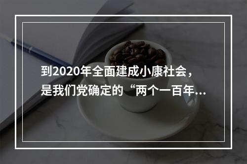 到2020年全面建成小康社会，是我们党确定的“两个一百年”奋