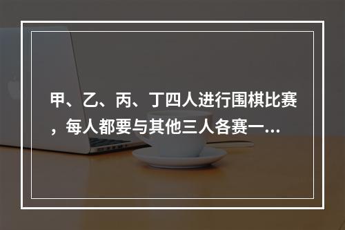 甲、乙、丙、丁四人进行围棋比赛，每人都要与其他三人各赛一盘。