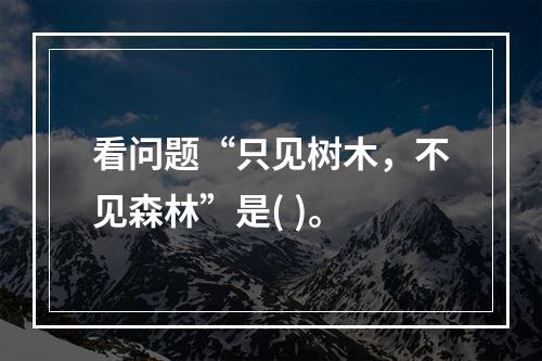 看问题“只见树木，不见森林”是( )。