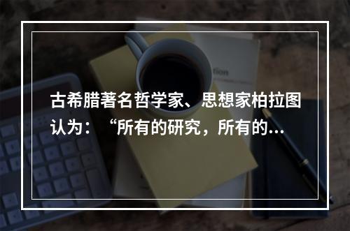 古希腊著名哲学家、思想家柏拉图认为：“所有的研究，所有的学习