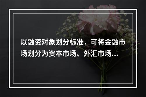 以融资对象划分标准，可将金融市场划分为资本市场、外汇市场和黄