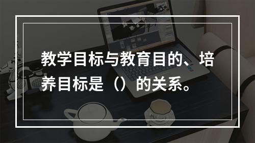 教学目标与教育目的、培养目标是（）的关系。