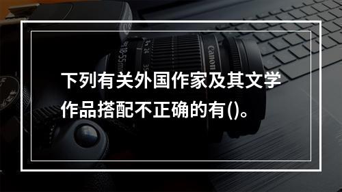 下列有关外国作家及其文学作品搭配不正确的有()。