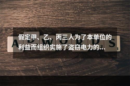 假定甲、乙、丙三人为了本单位的利益而组织实施了盗窃电力的行为