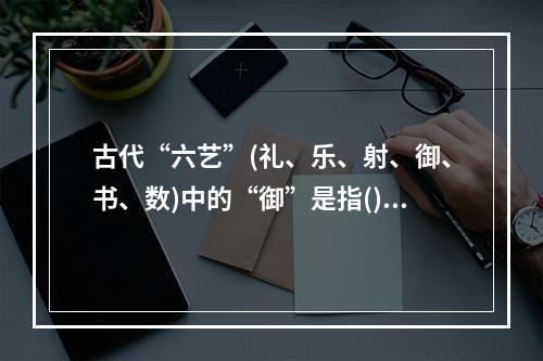 古代“六艺”(礼、乐、射、御、书、数)中的“御”是指()。