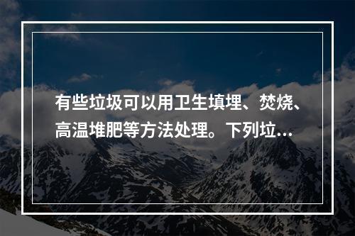 有些垃圾可以用卫生填埋、焚烧、高温堆肥等方法处理。下列垃圾中