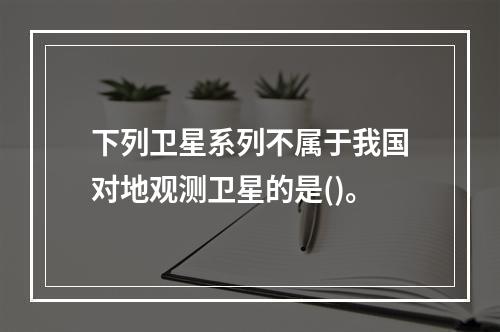 下列卫星系列不属于我国对地观测卫星的是()。