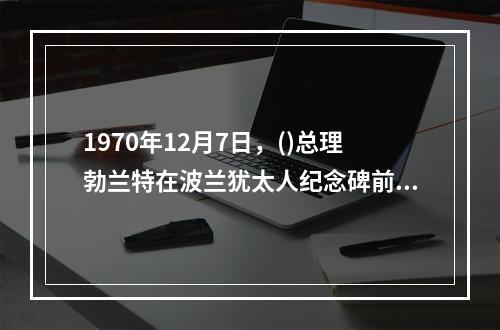 1970年12月7日，()总理勃兰特在波兰犹太人纪念碑前下跪