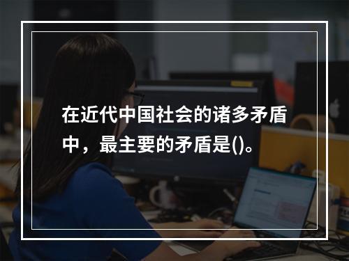 在近代中国社会的诸多矛盾中，最主要的矛盾是()。