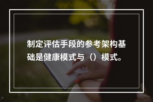 制定评估手段的参考架构基础是健康模式与（）模式。