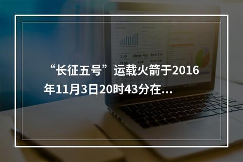 “长征五号”运载火箭于2016年11月3日20时43分在文昌