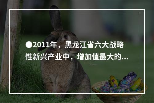 ●2011年，黑龙江省六大战略性新兴产业中，增加值最大的产业