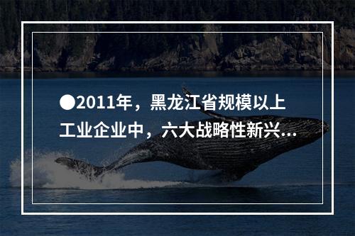 ●2011年，黑龙江省规模以上工业企业中，六大战略性新兴产业