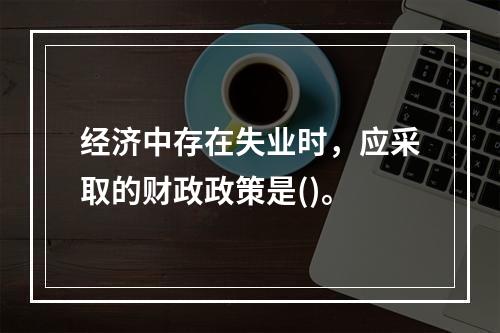 经济中存在失业时，应采取的财政政策是()。