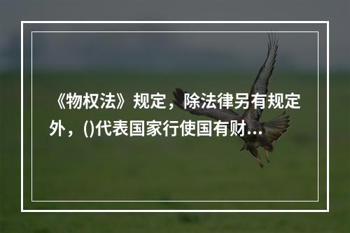 《物权法》规定，除法律另有规定外，()代表国家行使国有财产的