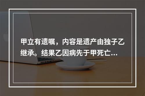 甲立有遗嘱，内容是遗产由独子乙继承。结果乙因病先于甲死亡。甲