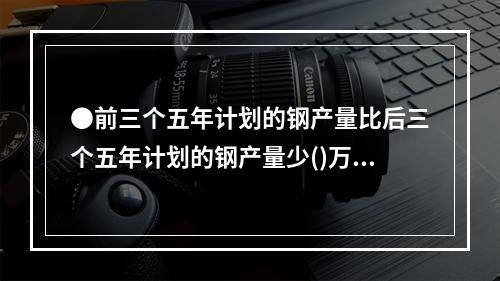 ●前三个五年计划的钢产量比后三个五年计划的钢产量少()万吨。