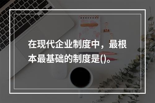 在现代企业制度中，最根本最基础的制度是()。