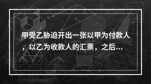 甲受乙胁迫开出一张以甲为付款人，以乙为收款人的汇票，之后乙通