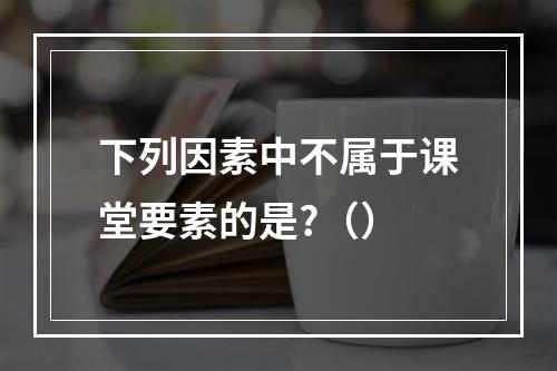 下列因素中不属于课堂要素的是?（）