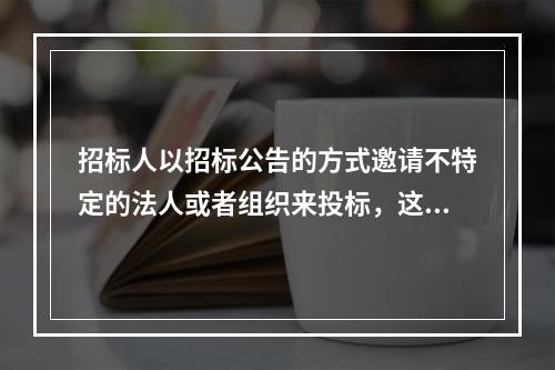 招标人以招标公告的方式邀请不特定的法人或者组织来投标，这种招