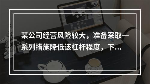 某公司经营风险较大，准备采取一系列措施降低该杠杆程度，下列措