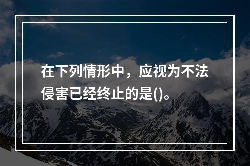 在下列情形中，应视为不法侵害已经终止的是()。