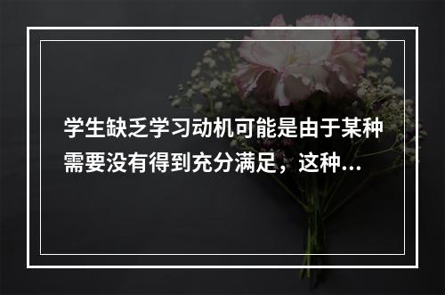 学生缺乏学习动机可能是由于某种需要没有得到充分满足，这种动机