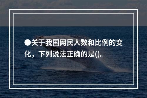 ●关于我国网民人数和比例的变化，下列说法正确的是()。