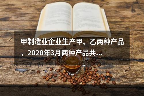 甲制造业企业生产甲、乙两种产品，2020年3月两种产品共同耗