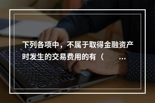 下列各项中，不属于取得金融资产时发生的交易费用的有（  ）。