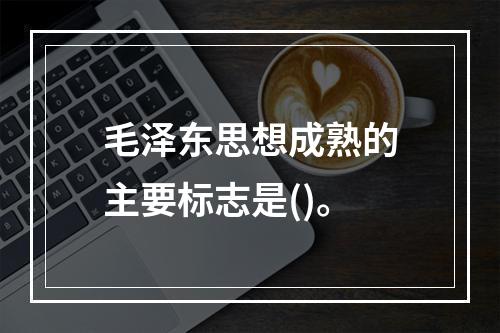 毛泽东思想成熟的主要标志是()。