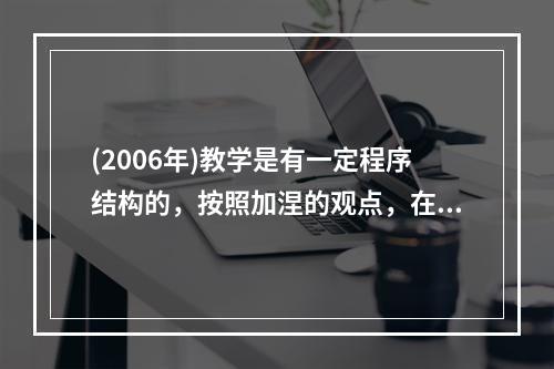 (2006年)教学是有一定程序结构的，按照加涅的观点，在教学