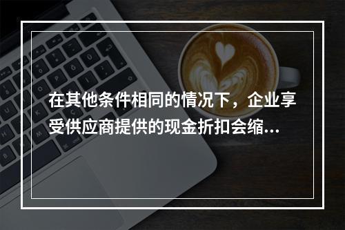 在其他条件相同的情况下，企业享受供应商提供的现金折扣会缩短现