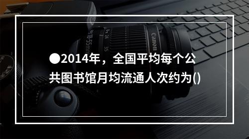 ●2014年，全国平均每个公共图书馆月均流通人次约为()