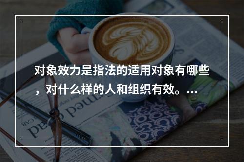 对象效力是指法的适用对象有哪些，对什么样的人和组织有效。下列