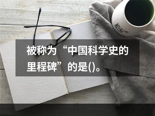 被称为“中国科学史的里程碑”的是()。