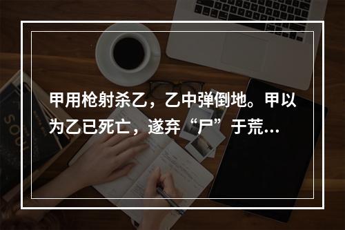 甲用枪射杀乙，乙中弹倒地。甲以为乙已死亡，遂弃“尸”于荒野。