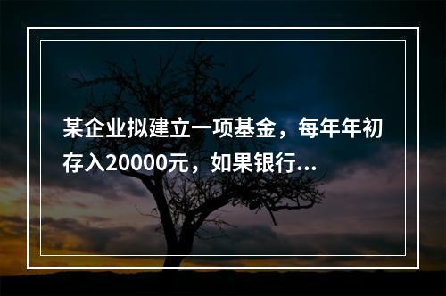 某企业拟建立一项基金，每年年初存入20000元，如果银行利率