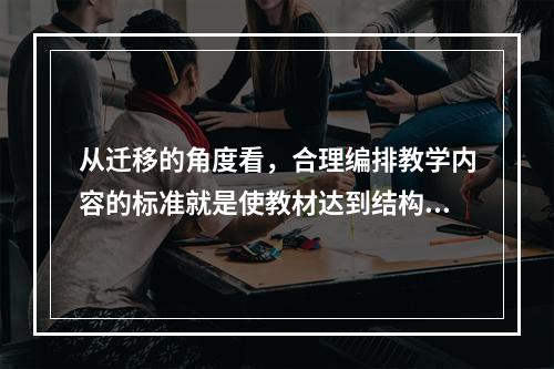 从迁移的角度看，合理编排教学内容的标准就是使教材达到结构化、