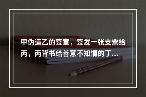 甲伪造乙的签章，签发一张支票给丙，丙背书给善意不知情的丁，当